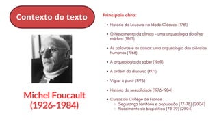 Michel Foucault
(1926-1984)
Contexto do texto
História da Loucura na Idade Clássica (1961)
O Nascimento da clínica – uma arqueologia do olhar
médico (1963)
As palavras e as coisas: uma arqueologia das ciências
humanas (1966)
A arqueologia do saber (1969)
A ordem do discurso (1971)
Vigiar e punir (1975)
História da sexualidade (1976-1984)
Cursos do Collège de France
Segurança território e população [77-78] (2004)
Nascimento da biopolítica [78-79] (2004)
Principais obra:
 