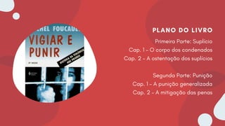 PLANO DO LIVRO
Primeira Parte: Suplício
Cap. 1 – O corpo dos condenados
Cap. 2 – A ostentação dos suplícios
Segunda Parte: Punição
Cap. 1 – A punição generalizada
Cap. 2 – A mitigação das penas
 