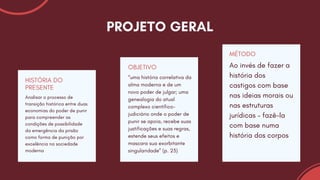 Analisar o processo de
transição histórica entre duas
economias do poder de punir
para compreender as
condições de possibilidade
da emergência da prisão
como forma de punição por
excelência na sociedade
moderna
HISTÓRIA DO
PRESENTE
“uma história correlativa da
alma moderna e de um
novo poder de julgar; uma
genealogia do atual
complexo científico-
judiciário onde o poder de
punir se apoia, recebe suas
justificações e suas regras,
estende seus efeitos e
mascara sua exorbitante
singularidade” (p. 23)
OBJETIVO Ao invés de fazer a
história dos
castigos com base
nas ideias morais ou
nas estruturas
jurídicas – fazê-la
com base numa
história dos corpos
MÉTODO
PROJETO GERAL
 