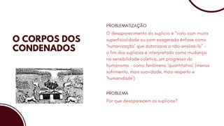 O CORPOS DOS
CONDENADOS
O desaparecimento do suplício é “visto com muita
superficialidade ou com exagerada ênfase como
‘humanização’ que autorizava a não analisá-lo” -
o fim dos suplícios é interpretado como mudança
na sensibilidade coletiva, um progresso do
humanismo – como fenômeno ‘quantitativo’ (menos
sofrimento, mais suavidade, mais respeito e
‘humanidade’)
PROBLEMATIZAÇÃO
Por que desaparecem os suplícios?
PROBLEMA
 