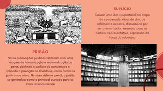 PRISÃO
Novas ordenações jurídicas tentaram criar uma
imagem de humanização e racionalização da
pena, abolindo o suplício do condenado e
aplicado a privação da liberdade, como forma de
punir a sua alma. No novo sistema penal, a prisão
se generaliza como a principal punição para os
mais diversos crimes
SUPLÍCIO
Causar uma dor insuportável no corpo
do condenado, ritual de dor, de
sofrimento exposto, dissuasório por
ser aterrorizador, exemplo para os
demais, representativo, expressão da
força do soberano
 