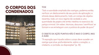 O CORPOS DOS
CONDENADOS
“Sob a suavidade ampliada dos castigos, podemos então
verificar um deslocamento de seu ponto de aplicação; e
através desse deslocamento, todo um campo de objetos
recentes, todo um novo regime da verdade e uma
quantidade de papéis até então inéditos no exercício da
justiça criminal. Um saber, técnicas, discursos ‘científicos’ se
formam e se entrelaçam com a prática do poder de punir”
TESE
“À expiação que tripudia sobre o corpo deve suceder um
castigo que atue, profundamente, sobre o coração, o
intelecto, a vontade, as disposições” (p. 18)
O OBJETO DA AÇÃO PUNITIVA NÃO É MAIS O CORPO, MAS
A ALMA
 