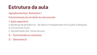 Estrutura da aula
Agradecimentos: Seminário 1
Sistematização da atividade da aula passada
1. Aula expositiva
a. Mudança de perspectiva - da Ação e Interação para Instituições e Relações
b. Contexto do Texto
c. Apresentação dos Textos da aula
2. – Exercitando os conceitos
3. – Seminário 2
 