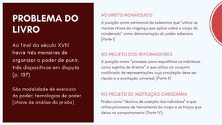 PROBLEMA DO
LIVRO
A punição como cerimonial da soberania que “utiliza as
marcas rituais da vingança que aplica sobre o corpo do
condenado” como demonstração do poder soberano
[Parte I]
NO DIREITO MONÁRQUICO
A punição como “processo para requalificar os indivíduos
como sujeitos de direitos” e que utiliza um conjunto
codificado de representações cuja circulação deve ser
rápida e a aceitação universal; [Parte II]
NO PROJETO DOS REFORMADORES
Prisão como “técnica de coerção dos indivíduos” e que
utiliza processos de treinamento do corpo e os traços que
deixa no comportamento [Parte IV];
NO PROJETO DE INSTITUIÇÃO CARCERÁRIA
Ao final do século XVIII
havia três maneiras de
organizar o poder de punir,
três dispositivos em disputa
(p. 107)
São modalidade de exercício
do poder; tecnologias de poder
[chave de análise da prisão]
 
