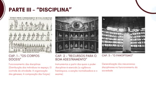PARTE III – “DISCIPLINA”
Funcionamento das disciplinas
(Distribuição dos indivíduos no espaço; O
controle da atividade; A organização
das gêneses; A composição das forças)
CAP. 1 – “OS CORPOS
DÓCEIS”
Instrumentos a partir dos quais o poder
disciplinar é exercido (a vigilância
hierárquica, a sanção normalizadora e o
exame)
CAP. 2 – “RECURSOS PARA O
BOM ADESTRAMENTO”
Generalização dos mecanismos
disciplinares no funcionamento da
sociedade
CAP. 3 – “O PANOPTISMO”
 