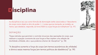 Disciplina
As disciplinas e seu uso como fórmula de dominação estão associadas a “descoberta
do corpo como objeto e alvo do poder. (...) corpo que se manipula, se modela, se
treina, que obedece, responde, se torna hábil ou cujas forças se multiplicam” (p. 117)
“Esses métodos que permitem o controle minucioso das operações do corpo, que
realizam a sujeição constante de suas forças e lhes impõem uma relação de
docilidade-utilidade, são o que podemos chamar de ‘disciplinas’” (p. 118)
DEFINIÇÃO
“A disciplina aumenta a força do corpo (em termos econômicos de utilidade)
e diminui essas mesmas forças (em termos políticos de obediência)” (p. 119)
 