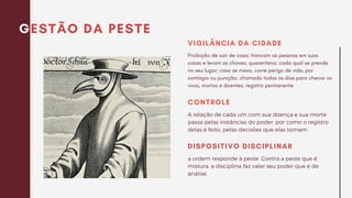 GESTÃO DA PESTE
Proibição de sair de casa; trancam as pessoas em suas
casas e levam as chaves; quarentena; cada qual se prende
no seu lugar; caso se mexa, corre perigo de vida, por
contágio ou punição; chamada todos os dias para checar os
vivos, mortos e doentes; registro permanente
VIGILÂNCIA DA CIDADE
a ordem responde à peste. Contra a peste que é
mistura, a disciplina faz valer seu poder que é de
análise.
DISPOSITIVO DISCIPLINAR
A relação de cada um com sua doença e sua morte
passa pelas instâncias do poder, por como o registro
delas é feito, pelas decisões que elas tomam
CONTROLE
 