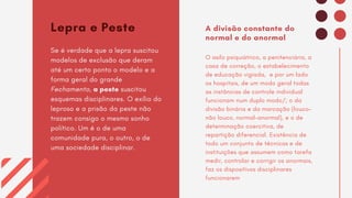 Lepra e Peste
Se é verdade que a lepra suscitou
modelos de exclusão que deram
até um certo ponto o modelo e a
forma geral do grande
Fechamento, a peste suscitou
esquemas disciplinares. O exílio do
leproso e a prisão da peste não
trazem consigo o mesmo sonho
político. Um é o de uma
comunidade pura, o outro, o de
uma sociedade disciplinar.
A divisão constante do
normal e do anormal
O asilo psiquiátrico, a penitenciária, a
casa de correção, o estabelecimento
de educação vigiada, e por um lado
os hospitais, de um modo geral todas
as instâncias de controle individual
funcionam num duplo modo/; o da
divisão binária e da marcação (louco-
não louco, normal-anormal), e o de
determinação coercitiva, de
repartição diferencial. Existência de
todo um conjunto de técnicas e de
instituições que assumem como tarefa
medir, controlar e corrigir os anormais,
faz os dispositivos disciplinares
funcionarem
 