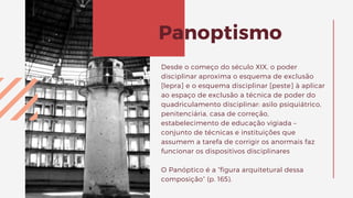 Desde o começo do século XIX, o poder
disciplinar aproxima o esquema de exclusão
[lepra] e o esquema disciplinar [peste] à aplicar
ao espaço de exclusão a técnica de poder do
quadriculamento disciplinar: asilo psiquiátrico,
penitenciária, casa de correção,
estabelecimento de educação vigiada –
conjunto de técnicas e instituições que
assumem a tarefa de corrigir os anormais faz
funcionar os dispositivos disciplinares
O Panóptico é a “figura arquitetural dessa
composição” (p. 165).
Panoptismo
 