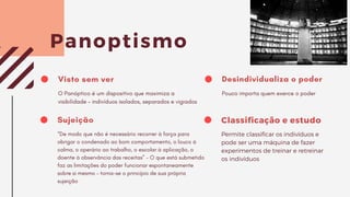 Visto sem ver
O Panóptico é um dispositivo que maximiza a
visibilidade – indivíduos isolados, separados e vigiados
Panoptismo
Sujeição
“De modo que não é necessário recorrer à força para
obrigar o condenado ao bom comportamento, o louco à
calma, o operário ao trabalho, o escolar à aplicação, o
doente à observância das receitas” – O que está submetido
faz as limitações do poder funcionar espontaneamente
sobre si mesmo – torna-se o princípio de sua própria
sujeição
Desindividualiza o poder
Pouco importa quem exerce o poder
Classificação e estudo
Permite classificar os indivíduos e
pode ser uma máquina de fazer
experimentos de treinar e retreinar
os indivíduos
 
