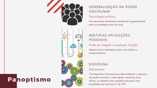 Panoptismo
Tecnologia política
GENERALIZAÇÃO DA PODER
DISCIPLINAR
Um mecanismo facilmente transferível e generalizável
para a sociedade como um todo
Pode se integrar a qualquer função
MÚLTIPLAS APLICAÇÕES
POSSÍVEIS
Sempre que é necessário impor uma tarefa ou
comportamento
Mecanismo
DISCIPLINA
"Um dispositivo funcional que deve melhorar o exercício
do poder tornando-o mais rápido, mais leve, mais
eficaz, um desenho das coerções sutis para uma
sociedade que está por vir” (p. 173)
 