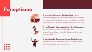 A invensão funcional da disciplina: não só
neutralizar perigos ou moralizar condutas – passa a
ter papel positivo de aumentar a utilidade possível
dos indivíduos – técnica de fabricar indivíduos úteis
Panoptismo
A ramificação dos mecanismos disciplinares: os
mecanismos da disciplina tendem a se
desinstitucionalizar – difusão dos procedimentos
disciplinares
A estatização dos mecanismos disciplinares:
sistema policial – coextensivo a todo corpo social –
vigilância exaustiva e permanente
 
