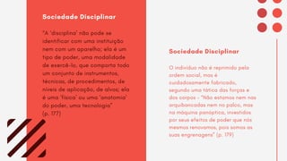 Sociedade Disciplinar
“A ‘disciplina’ não pode se
identificar com uma instituição
nem com um aparelho; ela é um
tipo de poder, uma modalidade
de exercê-lo, que comporta todo
um conjunto de instrumentos,
técnicas, de procedimentos, de
níveis de aplicação, de alvos; ela
é uma ‘física’ ou uma ‘anatomia’
do poder, uma tecnologia”
(p. 177)
Sociedade Disciplinar
O indivíduo não é reprimido pela
ordem social, mas é
cuidadosamente fabricado,
segundo uma tática das forças e
dos corpos – “Não estamos nem nas
arquibancadas nem no palco, mas
na máquina panóptica, investidos
por seus efeitos de poder que nós
mesmos renovamos, pois somos as
suas engrenagens” (p. 179)
 