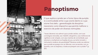 O que explica a prisão ser a forma típica de punição
é a continuidade entre o que ocorre dentro e o que
ocorre fora dela – generalização da disciplina-
mecanismo como dispositivo que permite melhorar o
exercício de poder em diversas instituições:
“Acaso devemos nos admirar que a prisão celular, com suas
cronologias marcadas, seu trabalho obrigatório, suas instâncias de
vigilância e de notação, com seus mestres de normalidade, que
retomam e multiplicam as funções do juiz, se tenha tornado o
instrumento moderno da penalidade? Devemos ainda nos admirar
que a prisão se pareça com as fábricas, com as escolas, com os
quartéis, com os hospitais, e todos se pareçam com a prisão?” (p.
187)
Panoptismo
 
