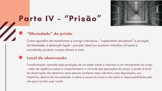 Parte IV – “Prisão”
Local de observação
Transformação operada pela produção de um saber sobre o indivíduo e um treinamento do corpo
– além da vigilância sobre o comportamento e controle das operações do corpo, a prisão é local
de observação dos detentos: seria preciso conhecer esse individuo, suas disposições, sua
trajetória, desvios da normalidade, é sobre a causa do crime e não sobre a responsabilidade pelo
ato que a prisão quer incidir
“Obviedade” da prisão
Como aparelho de transformar e corrigir indivíduos – “suplemento disciplinar” à privação
de liberdade, à detenção legal – punição ideal por produzir indivíduo útil para a
sociedade, produzir corpos dóceis e úteis
 