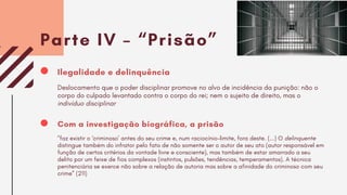 Parte IV – “Prisão”
Com a investigação biográfica, a prisão
"faz existir o ‘criminoso’ antes do seu crime e, num raciocínio-limite, fora deste. (...) O delinquente
distingue também do infrator pelo fato de não somente ser o autor de seu ato (autor responsável em
função de certos critérios da vontade livre e consciente), mas também de estar amarrado a seu
delito por um feixe de fios complexos (instintos, pulsões, tendências, temperamentos). A técnica
penitenciária se exerce não sobre a relação de autoria mas sobre a afinidade do criminoso com seu
crime” (211)
Ilegalidade e delinquência
Deslocamento que o poder disciplinar promove no alvo de incidência da punição: não o
corpo do culpado levantado contra o corpo do rei; nem o sujeito de direito, mas o
indivíduo disciplinar
 