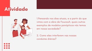 1.Pensando nos dias atuais, e a partir do que
vimos com a obra de Foucault, quais outros
exemplos de modelos panópticos nós temos
em nossa sociedade?
2. Como eles interferem nas nossas
condutas diárias?
Atividade
 