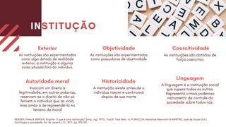 Exterior
As instituições são experimentadas
como algo dotado de realidade
exterior, a instituição é alguma
coisa situada fora do indivíduo.
Autoridade moral
Invocam um direito à
legitimidade, em outras palavras,
reservam-se o direito de não só
ferirem o individuo que as viola,
mas ainda o de repreendê-lo no
terreno da moral
Objetividade
As instituições são experimentadas
como possuidoras de objetividade
Historicidade
A instituição existe antes de o
indivíduo nascer e continuará
depois de sua morte
Coercitividade
As instituições são dotadas de
força coercitiva
Linguagem
A linguagem é a instituição social
que supera todas as outras.
Representa o mais poderoso
instrumento de controle da
sociedade sobre todos nós.
INSTITUÇÃO
BERGER, Peter & BERGER, Brigitte. O que é uma instituição? [orig. ingl. 1975]. Trad.R. Paul Neto. In: FORACCHI, Marialice Mencarini & MARTINS, José de Souza (Ed.).
Sociologia e sociedade. Rio de Janeiro: LTC, 1977. pp. 193-199.
 