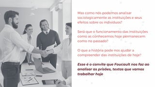 Mas como nós podemos analisar
sociologicamente as instituições e seus
efeitos sobre os indivíduos?
Será que o funcionamento das instituições
como as conhecemos hoje permanecem
como no passado?
O que a história pode nos ajudar a
compreender das instituições de hoje?
Esse é o convite que Foucault nos faz ao
analisar as prisões, textos que vamos
trabalhar hoje
 