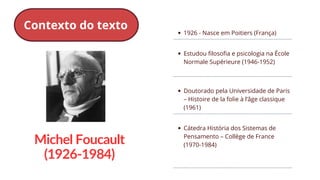 1926 - Nasce em Poitiers (França)
Estudou filosofia e psicologia na École
Normale Supérieure (1946-1952)
Doutorado pela Universidade de Paris
– Histoire de la folie à l’âge classique
(1961)
Cátedra História dos Sistemas de
Pensamento – Collège de France
(1970-1984)
Michel Foucault
(1926-1984)
Contexto do texto
 