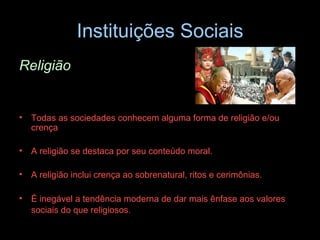 Instituições Sociais Religião Todas as sociedades conhecem alguma forma de religião e/ou crença A religião se destaca por seu conteúdo moral.  A religião inclui crença ao sobrenatural, ritos e cerimônias.  É inegável a tendência moderna de dar mais ênfase aos valores sociais do que religiosos.   