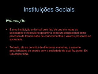 Instituições Sociais Educação É uma instituição universal pelo fato de que em todas as sociedades é necessário garantir a estrutura educacional como processo de transmissão de conhecimentos e valores presentes na sociedade.  Todavia, ela se constitui de diferentes maneiras, e assume peculiaridades de acordo com a sociedade da qual faz parte. Ex: Educação tribal. 