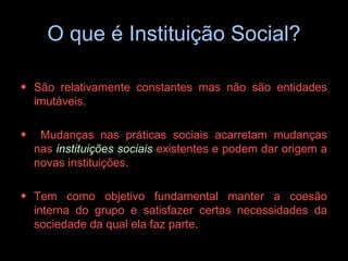 O que é Instituição Social? São relativamente constantes mas não são entidades imutáveis. Mudanças nas práticas sociais acarretam mudanças nas  instituições sociais  existentes e podem dar origem a novas instituições.   Tem como objetivo fundamental manter a coesão interna do grupo e satisfazer certas necessidades da sociedade da qual ela faz parte. 