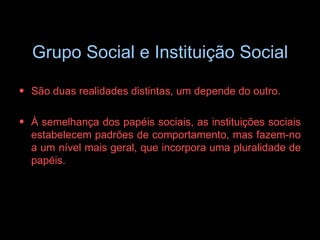 Grupo Social e Instituição Social São duas realidades distintas, um depende do outro. À semelhança dos papéis sociais, as instituições sociais estabelecem padrões de comportamento, mas fazem-no a um nível mais geral, que incorpora uma pluralidade de papéis. 