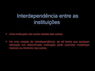 Interdependência entre as instituições   Uma instituição não existe isolada das outras.  Há uma relação de interdependência, de tal forma que qualquer alteração em determinada instituição pode acarretar mudanças maiores ou menores nas outras. 