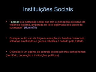 Instituições Sociais “  Estado   é a instituição social que tem o monopólio exclusivo da violência legítima, amparada na lei e legitimada pelo apoio da sociedade.”  (Humm?!!) Qualquer outro uso da força ou coerção por bandos criminosos, soldados amotinados e grupos rebeldes é coibido pelo Estado.  O Estado é um agente de controle social com três componentes  ( território, população e instituições políticas). 
