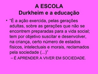 A ESCOLA
Durkheim e a educação
• “É a ação exercida, pelas gerações
adultas, sobre as gerações que não se
encontrem preparadas para a vida social;
tem por objetivo suscitar e desenvolver,
na criança, certo número de estados
físicos, intelectuais e morais, reclamados
pela sociedade (...)”
– É APRENDER A VIVER EM SOCIEDADE.
 