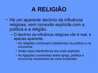 A RELIGIÃO
• Há um aparente declínio da influência
religiosa, sem conexão explícita com a
política e a religião.
– O declínio da influência religiosa não é real, é
apenas aparente.
• As religiões continuam interferindo na política e na
economia.
• Antes essa interferência era mais explícita.
• As ligações (conexões) entre igreja, política e
economia mostravam-se mais evidentes.
 