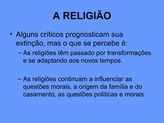 A RELIGIÃO
• Alguns críticos prognosticam sua
extinção, mas o que se percebe é:
– As religiões têm passado por transformações
e se adaptando aos novos tempos.
– As religiões continuam a influenciar as
questões morais, a origem da família e do
casamento, as questões políticas e morais
 