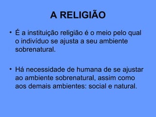 A RELIGIÃO
• É a instituição religião é o meio pelo qual
o indivíduo se ajusta a seu ambiente
sobrenatural.
• Há necessidade de humana de se ajustar
ao ambiente sobrenatural, assim como
aos demais ambientes: social e natural.
 
