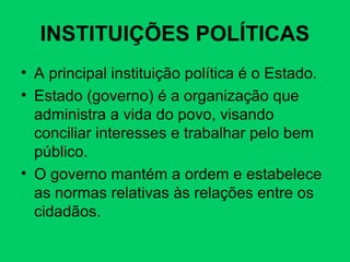 INSTITUIÇÕES POLÍTICAS
• A principal instituição política é o Estado.
• Estado (governo) é a organização que
administra a vida do povo, visando
conciliar interesses e trabalhar pelo bem
público.
• O governo mantém a ordem e estabelece
as normas relativas às relações entre os
cidadãos.
 