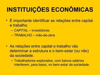 INSTITUIÇÕES ECONÔMICAS
• É importante identificar as relações entre capital
e trabalho.
– CAPITAL – investidores
– TRABALHO – mão-de-obra
• As relações entre capital e trabalho vão
determinar a estrutura e o bem-estar (ou não)
da sociedade.
– Trabalhadores explorados, com baixos salários
interferem, para baixo, no bem-estar da sociedade.
 