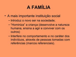 A FAMÍLIA
• A mais importante instituição social
– Introduz o novo ser na sociedade;
– “Hominiza” a criança (desenvolve a natureza
humana, ensina a agir e conviver com os
outros)
– Interfere no comportamento e no caráter dos
indivíduos, através de pessoas tomadas com
referências (marcos referenciais).
 