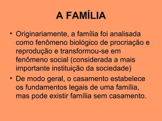 A FAMÍLIA
• Originariamente, a família foi analisada
como fenômeno biológico de procriação e
reprodução e transformou-se em
fenômeno social (considerada a mais
importante instituição da sociedade)
• De modo geral, o casamento estabelece
os fundamentos legais de uma família,
mas pode existir família sem casamento.
 
