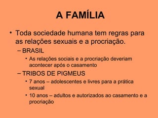 A FAMÍLIA
• Toda sociedade humana tem regras para
as relações sexuais e a procriação.
– BRASIL
• As relações sociais e a procriação deveriam
acontecer após o casamento
– TRIBOS DE PIGMEUS
• 7 anos – adolescentes e livres para a prática
sexual
• 10 anos – adultos e autorizados ao casamento e a
procriação
 