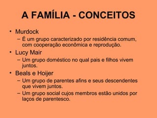 A FAMÍLIA - CONCEITOS
• Murdock
– É um grupo caracterizado por residência comum,
com cooperação econômica e reprodução.
• Lucy Mair
– Um grupo doméstico no qual pais e filhos vivem
juntos.
• Beals e Hoijer
– Um grupo de parentes afins e seus descendentes
que vivem juntos.
– Um grupo social cujos membros estão unidos por
laços de parentesco.
 