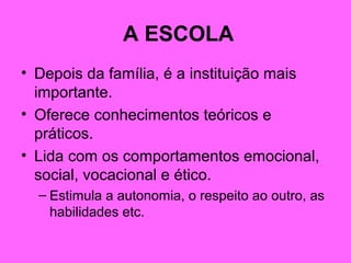 A ESCOLA
• Depois da família, é a instituição mais
importante.
• Oferece conhecimentos teóricos e
práticos.
• Lida com os comportamentos emocional,
social, vocacional e ético.
– Estimula a autonomia, o respeito ao outro, as
habilidades etc.
 