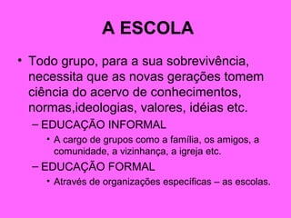 A ESCOLA
• Todo grupo, para a sua sobrevivência,
necessita que as novas gerações tomem
ciência do acervo de conhecimentos,
normas,ideologias, valores, idéias etc.
– EDUCAÇÃO INFORMAL
• A cargo de grupos como a família, os amigos, a
comunidade, a vizinhança, a igreja etc.
– EDUCAÇÃO FORMAL
• Através de organizações específicas – as escolas.
 