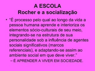 A ESCOLA
Rocher e a socialização
• “É processo pelo qual ao longo da vida a
pessoa humana aprende e interioriza os
elementos sócio-culturais de seu meio,
integrando-se na estrutura de sua
personalidade sob a influência de agentes
sociais significativos (marcos
referenciais), e adaptando-se assim ao
ambiente social em que deve viver.”
– É APRENDER A VIVER EM SOCIEDADE.
 