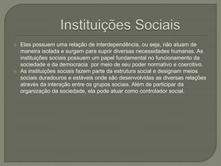  Elas possuem uma relação de interdependência, ou seja, não atuam de
maneira isolada e surgem para suprir diversas necessidades humanas. As
instituições sociais possuem um papel fundamental no funcionamento da
sociedade e da democracia por meio de seu poder normativo e coercitivo.
 As instituições sociais fazem parte da estrutura social e designam meios
sociais duradouros e estáveis onde são desenvolvidas as diversas relações
através da interação entre os grupos sociais. Além de participar da
organização da sociedade, ela pode atuar como controlador social.
 