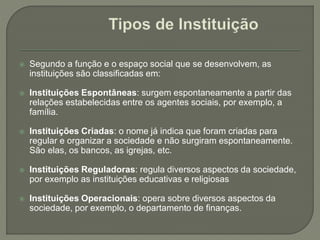  Segundo a função e o espaço social que se desenvolvem, as
instituições são classificadas em:
 Instituições Espontâneas: surgem espontaneamente a partir das
relações estabelecidas entre os agentes sociais, por exemplo, a
família.
 Instituições Criadas: o nome já indica que foram criadas para
regular e organizar a sociedade e não surgiram espontaneamente.
São elas, os bancos, as igrejas, etc.
 Instituições Reguladoras: regula diversos aspectos da sociedade,
por exemplo as instituições educativas e religiosas
 Instituições Operacionais: opera sobre diversos aspectos da
sociedade, por exemplo, o departamento de finanças.
 