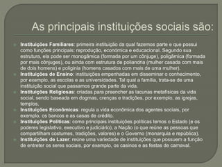  Instituições Familiares: primeira instituição da qual fazemos parte e que possui
como funções principais: reprodução, económica e educacional. Segundo sua
estrutura, ela pode ser monogâmica (formada por um cônjuge), poligâmica (formada
por mais cônjuges), ou ainda com estrutura de poliandria (mulher casada com mais
de dois homens) e poliginia (homens casados com mais de uma mulher).
 Instituições de Ensino: instituições empenhadas em disseminar o conhecimento,
por exemplo, as escolas e as universidades. Tal qual a família, trata-se de uma
instituição social que passamos grande parte da vida.
 Instituições Religiosas: criadas para preencher as lacunas metafísicas da vida
social, sendo baseada em dogmas, crenças e tradições, por exemplo, as igrejas,
templos.
 Instituições Econômicas: regula a vida econômica dos agentes sociais, por
exemplo, os bancos e as casas de crédito.
 Instituições Políticas: como principais instituições políticas temos o Estado (e os
poderes legislativo, executivo e judiciário), a Nação (o que reúne as pessoas que
compartilham costumes, tradições, valores) e o Governo (monarquia e república).
 Instituições de Lazer: reúne uma variedade de instituições que possuem a função
de entreter os seres sociais, por exemplo, os casinos e as festas de carnaval.
 