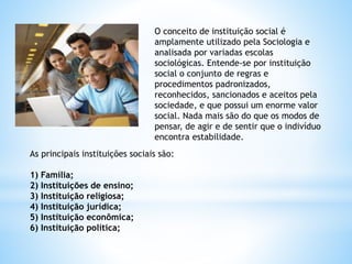 O conceito de instituição social é
amplamente utilizado pela Sociologia e
analisada por variadas escolas
sociológicas. Entende-se por instituição
social o conjunto de regras e
procedimentos padronizados,
reconhecidos, sancionados e aceitos pela
sociedade, e que possui um enorme valor
social. Nada mais são do que os modos de
pensar, de agir e de sentir que o indivíduo
encontra estabilidade.
As principais instituições sociais são:
1) Família;
2) Instituições de ensino;
3) Instituição religiosa;
4) Instituição jurídica;
5) Instituição econômica;
6) Instituição política;
 