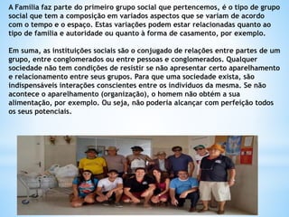 A Família faz parte do primeiro grupo social que pertencemos, é o tipo de grupo
social que tem a composição em variados aspectos que se variam de acordo
com o tempo e o espaço. Estas variações podem estar relacionadas quanto ao
tipo de família e autoridade ou quanto à forma de casamento, por exemplo.
Em suma, as instituições sociais são o conjugado de relações entre partes de um
grupo, entre conglomerados ou entre pessoas e conglomerados. Qualquer
sociedade não tem condições de resistir se não apresentar certo aparelhamento
e relacionamento entre seus grupos. Para que uma sociedade exista, são
indispensáveis interações conscientes entre os indivíduos da mesma. Se não
acontece o aparelhamento (organização), o homem não obtém a sua
alimentação, por exemplo. Ou seja, não poderia alcançar com perfeição todos
os seus potenciais.
 