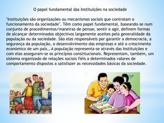 O papel fundamental das Instituições na sociedade
"Instituições são organizações ou mecanismos sociais que controlam o
funcionamento da sociedade". Têm como papel fundamental, baseando-se num
conjunto de procedimentos/maneiras de pensar, sentir e agir, definem formas
de alcançar determinados objectivos largamente aceites pela generalidade da
população ou da sociedade. São elas responsáveis por garantir a democracia, a
segurança da população, o desenvolvimento das empresas e até o crescimento
económico de um país… A população representa-se através das Instituições e
com elas asseguram-se os princípios constitucionais. Representam, também, um
sistema organizado de relações sociais fiéis a determinados valores de
comportamento dispostos a satisfazer as necessidades básicas da sociedade.
 