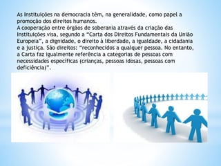 As Instituições na democracia têm, na generalidade, como papel a
promoção dos direitos humanos.
A cooperação entre órgãos de soberania através da criação das
Instituições visa, segundo a “Carta dos Direitos Fundamentais da União
Europeia”, a dignidade, o direito à liberdade, a igualdade, a cidadania
e a justiça. São direitos: “reconhecidos a qualquer pessoa. No entanto,
a Carta faz igualmente referência a categorias de pessoas com
necessidades específicas (crianças, pessoas idosas, pessoas com
deficiência)”.
 